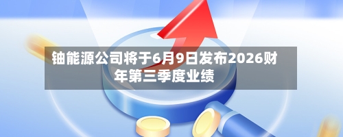 铀能源公司将于6月9日发布2026财年第三季度业绩-第3张图片