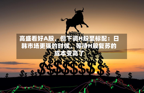 高盛看好A股，但下调H股至标配：日韩市场更强的时候	，等待H股复苏的成本变高了-第3张图片