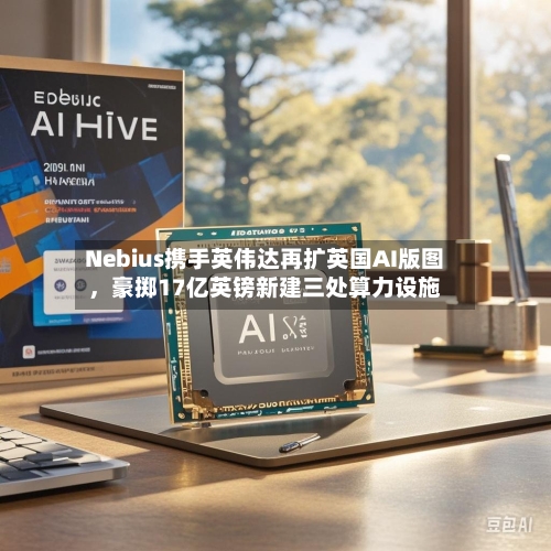 Nebius携手英伟达再扩英国AI版图，豪掷17亿英镑新建三处算力设施-第3张图片
