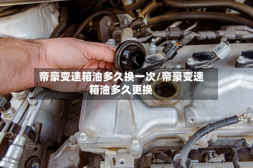 帝豪变速箱油多久换一次/帝豪变速箱油多久更换
