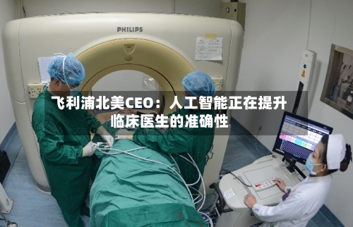 飞利浦北美CEO：人工智能正在提升临床医生的准确性-第2张图片